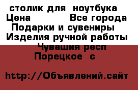 столик для  ноутбука › Цена ­ 1 200 - Все города Подарки и сувениры » Изделия ручной работы   . Чувашия респ.,Порецкое. с.